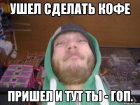 Ушел сделать кофе Пришел и тут ты - гоп.