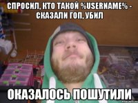 спросил, кто такой %username% - сказали гоп, убил оказалось пошутили