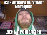 если алукард не "угнал" мотоцикл день прошел зря