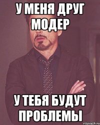 У меня друг модер У тебя будут проблемы