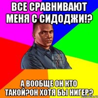 Все сравнивают меня с сидоджи!? А вообще он кто такой?Он хотя бы нигер?