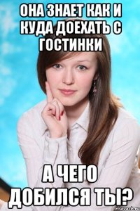 Она знает как и куда доехать с гостинки А чего добился ты?