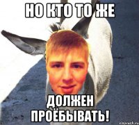 НО КТО ТО ЖЕ ДОЛЖЕН ПРОЁБЫВАТЬ!