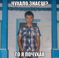 ЧУХАЛО ЗНАЄШ? ТО Я ПОЧУХАВ