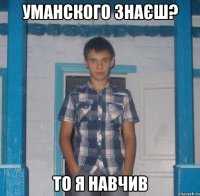 УМАНСКОГО ЗНАЄШ? ТО Я НАВЧИВ