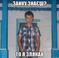 ЗАИКУ ЗНАЄШ? ТО Я ЗЛЯКАВ
