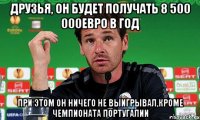 друзья, он будет получать 8 500 000евро в год при этом он ничего не выигрывал,кроме чемпионата португалии