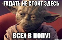 гадать не стоит здесь всех в попу!