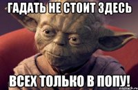 гадать не стоит здесь всех только в попу!