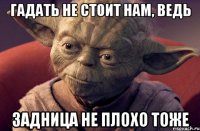 гадать не стоит нам, ведь задница не плохо тоже