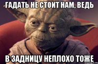 гадать не стоит нам, ведь в задницу неплохо тоже