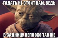 гадать не стоит нам, ведь в задницу неплохо так же