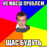 Не маєш проблєм щас будуть