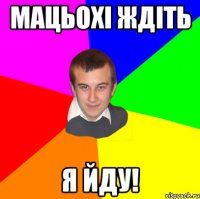 мацьохі ждіть я йду!