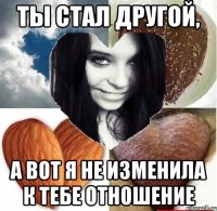 Ты стал другой, а вот я не изменила к тебе отношение