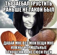 ты заебал грустить раньше не такой был давай мне все мои вещи мне нужны нормальные отношения а не сюси пуси