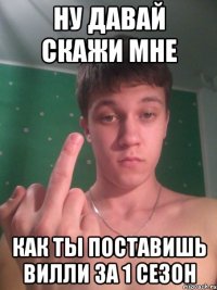 Ну давай скажи мне Как ты поставишь Вилли за 1 сезон