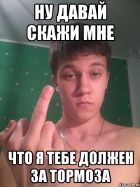 Ну давай скажи мне Что я тебе должен за тормоза