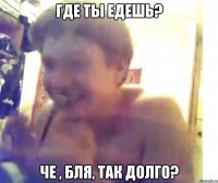Где ты едешь? Че , бля, так долго?