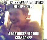 А ты рассказала маме про меня? и что? А бабушке? Что они сказали??