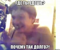 Где ты едешь? почему так долго?!