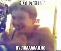 НЕТ НЕТ НЕТ! ну лаааааадно