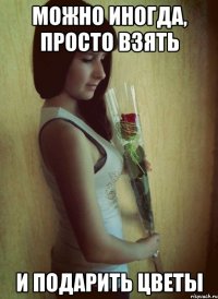 Можно иногда, просто взять И подарить цветы