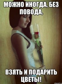 Можно иногда, без повода, Взять и подарить цветы!