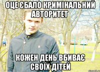 Оце єбало кримінальний авторитет кожен день вбиває своїх дітей