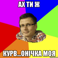 ах ти ж курв...онічка моя