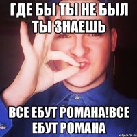 где бы ты не был ты знаешь все ебут романа!все ебут романа