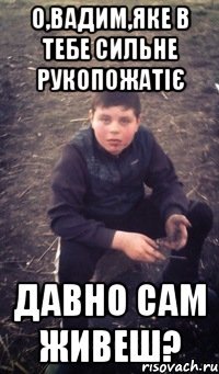 О,Вадим,яке в тебе сильне рукопожатіє Давно сам живеш?