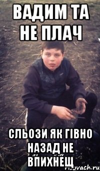 Вадим та не плач Сльози як гівно назад не впихнещ