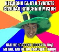 недавно был в туалете слушал класный музон как же классно посрать под метал, так легко выходит гавно