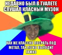 недавно был в туалете слушал класный музон как же классно посрать под метал, так легко выходит гамно