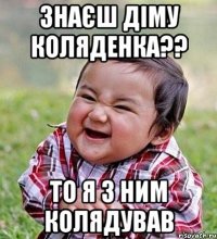 знаєш Діму Коляденка?? то я з ним колядував