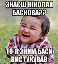 знаєш Ніколая Баскова?? то я зним баси вистукував