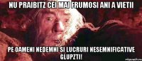 nu praibitz cei mai frumosi ani a vietii pe oameni nedemni si lucruri nesemnificative glupzti!