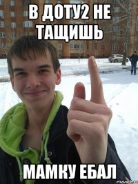 В доту2 не тащишь МАМКУ ЕБАЛ