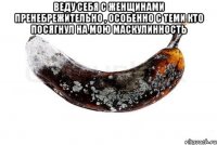 Веду себя с женщинами пренебрежительно , особенно с теми кто посягнул на мою маскулинность 