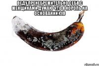 Веду пренебрежительно себя с женщинами думаю что я король на основании хуя 