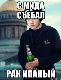 с мида съебал рак ипаный