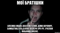 мої братішки Алєжка Жбик, Вася Метелик, Діма Начінич, Бомбетик,Гусь,Булік, Валєра Уру-ру , Руслан йобаний-насос.