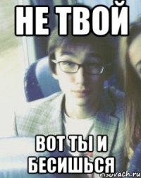 НЕ ТВОЙ ВОТ ТЫ И БЕСИШЬСЯ
