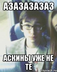 АЗАЗАЗАЗАЗ АСКИНЫ УЖЕ НЕ ТЕ