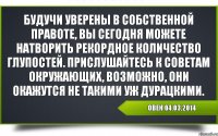 Овен 04.03.2014 Будучи уверены в собственной правоте, вы сегодня можете натворить рекордное количество глупостей. Прислушайтесь к советам окружающих, возможно, они окажутся не такими уж дурацкими.