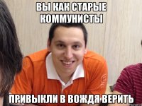 вы как старые коммунисты привыкли в вождя верить