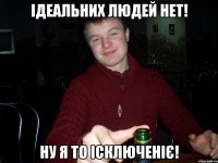 Ідеальних людей нет! ну я то ісключеніє!