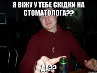 я віжу у тебе скідки на стоматолога?? да??