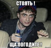 стоять ! ща погодите !